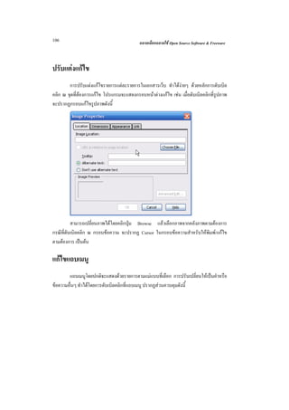 106                                       ฉลาดเลือกฉลาดใช Open Source Software & Freeware



ปรับแตงแกไข
        การปรับแตงแกไขรายการแตละรายการในเอกสารเว็บ ทําไดงายๆ ดวยหลักการดับเบิล
คลิก ณ จุดที่ตองการแกไข โปรแกรมจะแสดงกรอบหนาตางแกไข เชน เมื่อดับเบิลคลิกที่รปภาพ
                                                                                  ู
จะปรากฏกรอบแกไขรูปภาพดังนี้




          สามารถเปลี่ยนภาพไดโดยคลิกปุม Browse แลวเลือกภาพจากคลังภาพตามตองการ
กรณีที่ดับเบิลคลิก ณ กรอบขอความ จะปรากฏ Cursor ในกรอบขอความสําหรับใหพิมพ/แกไข
ตามตองการ เปนตน

แกไขแถบเมนู
        แถบเมนูโดยปกติจะแสดงดวยรายการตามแมแบบที่เลือก การปรับเปลี่ยนใหเปนคําหรือ
ขอความอื่นๆ ทําไดโดยการดับเบิลคลิกที่แถบเมนู ปรากฏสวนควบคุมดังนี้
 