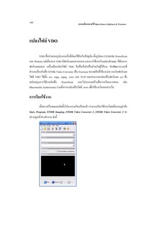 108                                          ฉลาดเลือกฉลาดใช Open Source Software & Freeware




แปลงไฟล VDO

           VDO สื่อนําเสนอรูปแบบหนึ่งที่นิยมใชกันในปจจุบัน ทั้งรูปของ CD-ROM, PowerPoint
และ Website แตเนื่องจาก VDO มีฟอรแมตหลากหลาย และการใชงานในแตละลักษณะ ก็ตองการ
ฟอรแมตเฉพาะ เครื่องมือแปลงไฟล VDO จึงเปนสิ่งจําเปนสําหรับผูใชงาน นักพัฒนาระบบที่
ทํางานเกี่ยวกับสื่อ STOIK Video Converter เปน Freeware ขนาดเล็กที่ใชงานงาย รองรับฟอรแมต
ไฟล VDO ไดทั้ง .avi, .mpg, .mpeg. .wmv และ VCD และสามารถแปลงเปนฟอรแมต .avi ซึง        ่
สนับสนุนการใชงานกับสื่อ PowerPoint และโปรแกรมสรางสื่อการเรียนการสอน เชน
Macromedia Authoreware รวมทั้งการแปลงเปนไฟล .wmv เพื่อใชงานในเอกสารเว็บ

การเรียกใชงาน
         เมื่อดาวนโหลดและติดตั้งโปรแกรมเรียบรอยแลว สามารถรียกใชงานโดยเลือกเมนูคําสั่ง
Start, Program, STOIK Imaging, STOIK Video Converter 2, STOIK Video Converter 2 จะ
ปรากฏหนาตางทํางาน ดังนี้
 