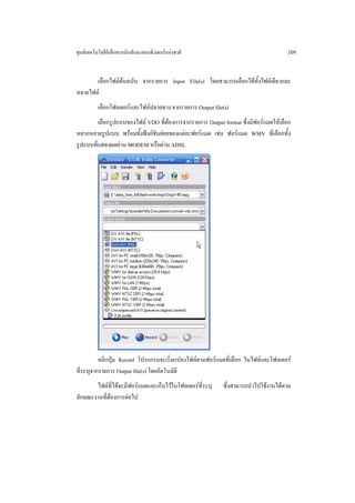 ศูนยเทคโนโลยีอิเล็กทรอนิกสและคอมพิวเตอรแหงชาติ                                   109


       เลือกไฟลตนฉบับ จากรายการ Input File(s) โดยสามารถเลือกไดทั้งไฟลเดียวและ
หลายไฟล
          เลือกโฟลเดอรและไฟลปลายทาง จากรายการ Output file(s)
         เลือกรูปแบบของไฟล VDO ที่ตองการจากรายการ Output format ซึ่งมีฟอรแมตใหเลือก
หลากหลายรูปแบบ พรอมทั้งฟงกชันยอยของแตละฟอรแมต เชน ฟอรแมต WMV ที่เลือกทั้ง
รูปแบบที่แสดงผลผาน MODEM หรือผาน ADSL




          คลิกปุม Record โปรแกรมจะเริ่มแปลงไฟลตามฟอรแมตที่เลือก ในไฟลและโฟลเดอร
ที่ระบุจากรายการ Output file(s) โดยอัตโนมัติ
       ไฟลท่ไดจะมีฟอรแมตและเก็บไวในโฟลเดอรที่ระบุ
              ี                                            ซึ่งสามารถนําไปใชงานไดตาม
ลักษณะงานที่ตองการตอไป
 