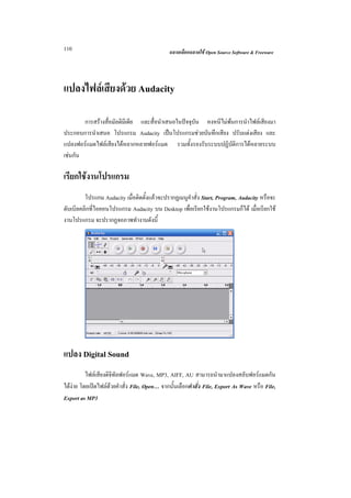 110                                           ฉลาดเลือกฉลาดใช Open Source Software & Freeware




แปลงไฟลเสียงดวย Audacity

        การสรางสื่อมัลติมีเดีย และสื่อนําเสนอในปจจุบัน คงหนีไมพนการนําไฟลเสียงมา
ประกอบการนําเสนอ โปรแกรม Audacity เปนโปรแกรมชวยบันทึกเสียง ปรับแตงเสียง และ
แปลงฟอรแมตไฟลเสียงไดหลากหลายฟอรแมต รวมทั้งรองรับระบบปฏิบัติการไดหลายระบบ
เชนกัน

เรียกใชงานโปรแกรม
         โปรแกม Audacity เมื่อติดตั้งแลวจะปรากฏเมนูคําสั่ง Start, Program, Audacity หรือจะ
ดับเบิลคลิกที่ไอคอนโปรแกรม Audacity บน Desktop เพื่อเรียกใชงานโปรแกรมก็ได เมื่อเรียกใช
งานโปรแกรม จะปรากฏจอภาพทํางานดังนี้




แปลง Digital Sound
          ไฟลเสียงดิจิทัลฟอรแมต Wave, MP3, AIFF, AU สามารถนํามาแปลงสลับฟอรแมตกัน
ไดงาย โดยเปดไฟลดวยคําสั่ง File, Open… จากนั้นเลือกคําสั่ง File, Export As Wave หรือ File,
Export as MP3
 
