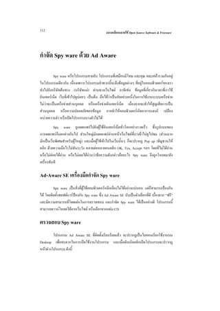 112                                           ฉลาดเลือกฉลาดใช Open Source Software & Freeware




กําจัด Spy ware ดวย Ad Aware

          Spy ware หรือโปรแกรมสายลับ โปรแกรมที่เสมือนมีโทษ และคุณ คละเคลารวมกันอยู
ในโปรแกรมเดียวกัน เนื่องเพราะโปรแกรมจําพวกนี้จะดึงขอมูลตางๆ ที่อยูในคอมพิวเตอรของเรา
สงไปยังบริษัทตนทาง (บริษัทแม) ผานทางเว็บไซต อาทิเชน ขอมูลที่เกี่ยวกับเวลาที่เราใช
อินเทอรเน็ต เว็บที่เขาไปดูบอยๆ เปนตน ถือไดวาเปนภัยอยางหนึ่งในการใชงานระบบเครือขาย
ไมวาจะเปนเครือขายสวนบุคคล หรือเครือขายอินเทอรเน็ต เนื่องจากจะทําใหสูญเสียการเปน
สวนบุคคล หรือความปลอดภัยของขอมูล อาจทําใหคอมพิวเตอรเกิดอาการแฮงก เปลือง
หนวยความจํา หรือเปดโปรแกรมบางตัวไมได
          Spy ware ถูกเผยแพรไปยังผูใชอินเทอรเน็ตทั่วโลกอยางรวดเร็ว ซึ่งรูปแบบของ
การเผยแพรก็แตกตางกันไป สวนใหญมักเผยแพรผานหนาเว็บไซตที่เราเขาไปดูไปชม (สวนมาก
มักเปนเว็บพิเศษสําหรับผูใหญ) และเมื่อผูใชเขาไปในเว็บนั้นๆ ก็จะปรากฏ Pop up เชิญชวนให
คลิก ดวยความมือไวไมทันระวัง หลายตอหลายคนคลิก OK, Yes, Accept ฯลฯ โดยที่ไมไดอาน
หรือไมคอยไดอาน หรือไมเคยไดอานวาขอความดังกลาวคืออะไร Spy ware จึงถูกโหลดมายัง
เครื่องทันที

Ad-Aware SE เครื่องมือกําจัด Spy ware
         Spy ware เปนสิ่งที่ผูใชคอมพิวเตอรหลีกเลี่ยงไมไดอยางแนนอน แตก็สามารถปองกัน
ได โดยติดตั้งซอฟตแวรปองกัน Spy ware ซึ่ง Ad Aware SE นับเปนตัวเลือกที่ดี เนื่องจาก “ฟรี”
และมีความสามารถที่โดดเดนในการตรวจสอบ และกําจัด Spy ware ไดเปนอยางดี โปรแกรมนี้
สามารถดาวนโหลดไดจากเว็บไซต หรือเลือกจากแผน CD

ตรวจสอบ Spy ware
         โปรแกรม Ad Aware SE ที่ติดตั้งเรียบรอยแลว จะปรากฏเปนไอคอนเรียกใชงานบน
Desktop เพื่อสะดวกในการเปดใชงานโปรแกรม และเมื่อดับเบิลคลิกเปดโปรแกรมจะปรากฏ
หนาตางโปรแกรม ดังนี้
 