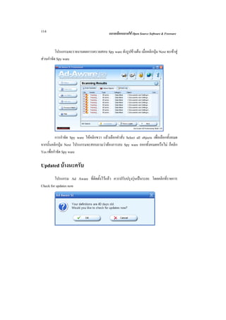 114                                           ฉลาดเลือกฉลาดใช Open Source Software & Freeware



          โปรแกรมจะรายงานผลการตรวจสอบ Spy ware ดังรูปขางตน เมื่อคลิกปุม Next จะเขาสู
สวนกําจัด Spy ware




          การกําจัด Spy ware ใหคลิกขวา แลวเลือกคําสั่ง Select all objects เพื่อเลือกทั้งหมด
จากนั้นคลิกปุม Next โปรแกรมจะสอบถามวาตองการลบ Spy ware ออกทั้งหมดหรือไม ก็คลิก
Yes เพื่อกําจัด Spy ware

Updated บางนะครับ
         โปรแกรม Ad Aware ที่ติดตั้งไวแลว ควรปรับปรุงรุนเปนระยะ โดยคลิกที่รายการ
Check for updates now
 