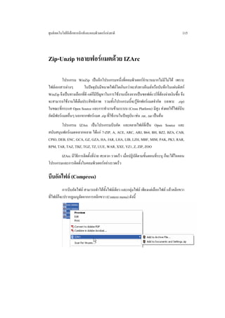 ศูนยเทคโนโลยีอิเล็กทรอนิกสและคอมพิวเตอรแหงชาติ                                            115




Zip-Unzip หลายฟอรแมตดวย IZArc

         โปรแกรม WinZip เปนอีกโปรแกรมหนึ่งที่คอมพิวเตอรจํานวนมากไมมีไมได เพราะ
ไฟลเอกสารตางๆ        ในปจจุบันมีขนาดไฟลโตเกินกวาจะสงทางอีเมลหรือบันทึกในแผนดิสก
WinZip จึงเปนทางเลือกที่ดี แตก็มีปญหาในการใชงานเนื่องจากเปนซอฟตแวรที่ตองจายเงินซื้อ จึง
จะสามารถใชงานไดเต็มประสิทธิภาพ รวมทั้งโปรแกรมนี้จะรูจักฟอรแมตจํากัด (เฉพาะ .zip)
ในขณะที่กระแส Open Source และการทํางานขามระบบ (Cross Platform) มีสูง สงผลใหไฟลบีบ
อัดมีฟอรแมตอื่นๆ นอกจากฟอรแมต .zip ที่ใชงานในปจจุบัน เชน .rar, .tar เปนตน
        โปรแกรม IZArc เปนโปรแกรมบีบอัด และคลายไฟลที่เปน Open Source และ
สนับสนุนฟอรแมตหลากหลาย ไดแก 7-ZIP, A, ACE, ARC, ARJ, B64, BH, BZ2, BZA, CAB,
CPIO, DEB, ENC, GCA, GZ, GZA, HA, JAR, LHA, LIB, LZH, MBF, MIM, PAK, PK3, RAR,
RPM, TAR, TAZ, TBZ, TGZ, TZ, UUE, WAR, XXE, YZ1, Z, ZIP, ZOO
       IZArc มีวิธการติดตั้งที่งาย สะดวก รวดเร็ว เมื่อปฏิบัติตามขั้นตอนที่ระบุ ก็จะไดไอคอน
                  ี
โปรแกรมและการติดตั้งในคอมพิวเตอรอยางรวดเร็ว

บีบอัดไฟล (Compress)
          การบีบอัดไฟล สามารถทําไดทั้งไฟลเดียว และกลุมไฟล เพียงแตเลือกไฟล แลวคลิกขวา
ที่ไฟลก็จะปรากฏเมนูลัดจากการคลิกขวา (Context menu) ดังนี้
 