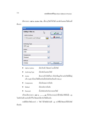 116                                           ฉลาดเลือกฉลาดใช Open Source Software & Freeware



          เลือกรายการ Add to Archive File.. เพื่อระบุไฟล ชื่อไฟล และฟอรแมตของไฟลตามที่
ตองการ




          • Add to Archive           เลือกไดรฟ, โฟลเดอร และชื่อไฟล
          • Archiving Type           เลือกฟอรแมตของไฟล
          • Action               ตองการสรางไฟลใหม หรือนําขอมูลไปรวมกับไฟลที่มีอยู
            แลว (Add) หรือลบไฟลตนฉบับเมื่อบีบอัดเรียบรอยแลว (Move)
          • Compression              เลือกลักษณะการบีบอัด
          • Method                   เลือกหลักการบีบอัด
          • Password                 ตั้งรหัสผานสําหรับการคลายไฟล
        หรือจะเลือกรายการ Add to ………..zip ซึ่งโปรแกรมจะนําชื่อไฟลมาใชเปนชื่อ .zip
โดยอัตโนมัติ และบันทึกไวในโฟลเดอรเดียวกับไฟลตนฉบับ
          กรณีที่เลือกไฟลมากกวา 1 ไฟล ชื่อไฟลอัตโนมัติ .zip จะใชชื่อโฟลเดอรที่เก็บไฟล
ตนฉบับ
 
