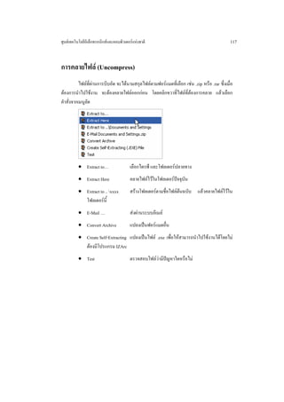 ศูนยเทคโนโลยีอิเล็กทรอนิกสและคอมพิวเตอรแหงชาติ                                            117


การคลายไฟล (Uncompress)
           ไฟลที่ผานการบีบอัด จะไดนามสกุลไฟลตามฟอรแมตที่เลือก เชน .zip หรือ .rar ซึ่งเมื่อ
ตองการนําไปใชงาน จะตองคลายไฟลออกกอน โดยคลิกขวาที่ไฟลที่ตองการคลาย แลวเลือก
คําสั่งจากเมนูลัด




          • Extract to…                 เลือกไดรฟ และโฟลเดอรปลายทาง
          • Extract Here                คลายไฟลไวในโฟลเดอรปจจุบัน
          • Extract to .. xxxx         สรางโฟลเดอรตามชื่อไฟลตนฉบับ แลวคลายไฟลไวใน
            โฟลเดอรนี้
          • E-Mail …                    สงผานระบบอีเมล
          • Convert Archive             แปลงเปนฟอรแมตอื่น
          • Create Self-Extracting แปลงเปนไฟล .exe เพื่อใหสามารถนําไปใชงานไดโดยไม
            ตองมีโปรแกรม IZArc
          • Test                        ตรวจสอบไฟลวามีปญหาใดหรือไม
 
