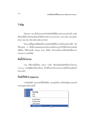 118                                        ฉลาดเลือกฉลาดใช Open Source Software & Freeware




7-Zip

        โปรแกรม 7-Zip เปนโปรแกรมสําหรับบีบอัดไฟลที่มีความสามารถมากตัวหนึ่ง และยัง
เปนของฟรีดวย สนับสนุนฟอรแมตไฟลประเภทตางๆ มากมาย เชน 7z, ZIP, GZIP, TAR, BZIP2,
RAR, CAB, ARJ, CPIO, RPM, DEB และ SPLIT
         โปรแกรมนี้มีคุณสมบัติพิเศษที่สามารถบีบอัดไฟลไดมากกวาฟอรแมตประเภทอื่น โดย
ใชนามสกุล .7z ซึ่งเปนนามสกุลเฉพาะของโปรแกรมนี้แตสามารถนําไปใชกับโปรแกรมบีบอัด
ไฟลอื่นๆ ไดไมวาจะเปน WinZip, IZArc เปนตน โปรแกรมนี้สามารถที่จะบีบอัดไดมากกวา
ประมาณ 2-10 เปอรเซ็นต

ติดตั้งโปรแกรม
         7-Zip มีวิธีการติดตั้งที่งาย สะดวก รวดเร็ว เพียงแตดับเบิลคลิกที่ไอคอนโปรแกรม
7z313.exe และปฏิบัติตามขั้นตอนที่ระบุ ก็จะไดไอคอนโปรแกรมและการติดตั้งในคอมพิวเตอร
อยางรวดเร็ว

บีบอัดไฟล (Compress)
       การบีบอัดไฟล สามารถทําไดทั้งไฟลเดียว และกลุมไฟล จากนั้นคลิกปุมขวาของเมาส
จะปรากฏจอภาพทํางานดังนี้
 