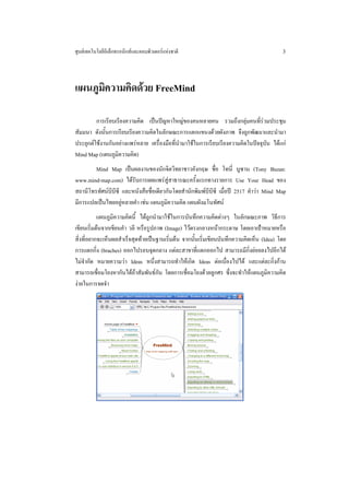 ศูนยเทคโนโลยีอิเล็กทรอนิกสและคอมพิวเตอรแหงชาติ                                          3



แผนภูมิความคิดดวย FreeMind

         การเรียบเรียงความคิด เปนปญหาใหญของคนหลายคน รวมถึงกลุมคนที่รวมประชุม
สัมมนา ดังนั้นการเรียบเรียงความคิดในลักษณะการแตกแขนงดวยผังภาพ จึงถูกพัฒนาและนํามา
ประยุกตใชงานกันอยางแพรหลาย เครื่องมือที่นํามาใชในการเรียบเรียงความคิดในปจจุบัน ไดแก
Mind Map (แผนภูมความคิด)
                   ิ
        Mind Map เปนผลงานของนักจิตวิทยาชาวอังกฤษ ชื่อ โทนี่ บูซาน (Tony Buzan:
www.mind-map.com) ไดรับการเผยแพรสูสาธารณะครั้งแรกทางรายการ Use Your Head ของ
สถานีโทรทัศนบีบซี และหนังสือชื่อเดียวกันโดยสํานักพิมพบีบีซี เมื่อป 2517 คําวา Mind Map
                ี
มีการแปลเปนไทยอยูหลายคํา เชน แผนภูมิความคิด แผนผังมโนทัศน
           แผนภูมิความคิดนี้ ไดถูกนํามาใชในการบันทึกความคิดตางๆ ในลักษณะภาพ วิธีการ
เขียนเริ่มตนจากเขียนคํา วลี หรือรูปภาพ (Image) ไวตรงกลางหนากระดาษ โดยเอาเปาหมายหรือ
สิ่งที่อยากจะเห็นผลสําเร็จสุดทายเปนฐานเริ่มตน จากนั้นเริ่มเขียนบันทึกความคิดเห็น (Idea) โดย
การแตกกิ่ง (braches) ออกไปรอบจุดกลาง แตละสาขาที่แตกออกไป สามารถมีกิ่งยอยลงไปอีกได
ไมจํากัด หมายความวา Ideas หนึ่งสามารถทําใหเกิด Ideas ตอเนื่องไปได และแตละกิ่งกาน
สามารถเชื่อมโยงหากันไดถาสัมพันธกัน โดยการเชื่อมโยงดวยลูกศร ซึ่งจะทําใหแผนภูมิความคิด
งายในการจดจํา
 