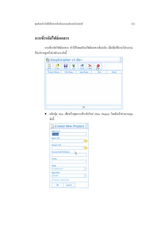 ศูนยเทคโนโลยีอิเล็กทรอนิกสและคอมพิวเตอรแหงชาติ                                   121


การเขารหัสไฟลเอกสาร
        การเขารหัสไฟลเอกสาร ทําไดโดยเตรียมไฟลเอกสารตนฉบับ เมื่อเปดใชงานโปรแกรม
ก็จะปรากฏหนาตางทํางาน ดังนี้




          • คลิกปุม New เพื่อสรางชุดการเขารหัสใหม (New Project) โดยมีหนาตางควบคุม
            ดังนี้
 