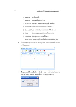 122                                      ฉลาดเลือกฉลาดใช Open Source Software & Freeware



              o Plain Text      ระบุช่อโปรเจ็ค
                                      ื
              o Input File      เลือกไฟลที่ตองการเขารหัส
              o Output File เลือกไดรฟ โฟลเดอร และกําหนดชื่อไฟลที่ผาน
              o การเขารหัสแลว โปรแกรมจะกําหนดสวนขยายไฟล เปน .eed
              o Password & Verify รหัสสําหรับการถอดรหัส ระบุไดถึง 56 หลัก
              o Mode            เลือก Encripherment เนื่องจากเปนการเขารหัส
              o Algorithms เลือกรูปแบบการเขารหัสที่ตองการ
              o Delete original files ลบไฟลตนฉบับเมื่อเขารหัสเรียบรอยแลวหรือไม
      • เมื่อกําหนดคาตางๆ เรียบรอยแลว ใหคลิกปุม OK จะปรากฏรายการที่กําหนดใน
        หนาตางโปรแกรม




      • เลือกชุดเอกสารที่ตองการเขารหัส คลิกปุม Go! เพื่อเขารหัสไฟลเอกสาร
        จะไดไฟล .eed ในไดรฟ และโฟลเดอรที่ระบุไวในรายการ Output File
 