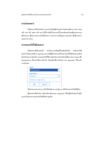 ศูนยเทคโนโลยีอิเล็กทรอนิกสและคอมพิวเตอรแหงชาติ                                              123


การสงเอกสาร
          ไฟลเอกสารที่เขารหัสแลว สามารถสงไปยังผูรบปลายทางโดยผานสื่อตางๆ เชน E-Mail
                                                      ั
หรือ FTP หรือ MSN หรือ ICQ ทั้งนี้ควรติดตั้งโปรแกรมนี้ในคอมพิวเตอรของผูสงเอกสารและ
ผูรับเอกสาร ผูสงควรแยกการสงไฟลเอกสาร ออกจากการสงขอมูลการถอดรหัส เพื่อปองกันการ
บุกรุกระหวางทาง

การถอดรหัสไฟลเอกสาร
         ไฟลเอกสารที่เขารหัสแลว จะไมสามารถเปดดูไดโดยดับเบิลคลิก จะตองนําไฟล
ดังกลาวไปถอดรหัสดวย Algorithm และรหัสที่ผูสรางกําหนดไวกอน จึงจะไดไฟลเอกสารเหมือน
ตนฉบับกอนการเขารหัส การถอดรหัสใชวิธีการเดียวกับการเขารหัสแตเปลี่ยนรายการ Mode เปน
Decripherment เนื่องจากเปนการเขารหัส โดยจะตองปอนรหัสผาน และ Algorithms ใหตรงกับ
การเขารหัส




          เมื่อกําหนดรายการตางๆ แลวใหคลิกปุม Ok และปุม Go! เพื่อเริ่มถอดรหัสไฟลที่เลือก
         ผูสงเอกสารที่เขารหัส จะตองแจงรหัสผานและ Algorithms ใหกับผูรับดวยทุกครั้ง ผูรับ
เอกสารจึงจะสามารถถอดรหัสไฟลไดอยางถูกตอง
 