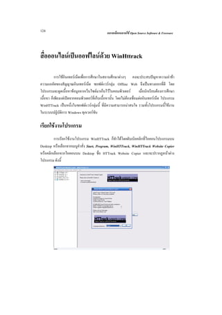 124                                            ฉลาดเลือกฉลาดใช Open Source Software & Freeware




สื่อออนไลนเปนออฟไลนดวย WinHttrack

           การใชอินเทอรเน็ตเพื่อการศึกษาในสถานศึกษาตางๆ คงจะประสบปญหาความลาชา
ความแออัดของสัญญาณอินเทอรเน็ต ซอฟตแวรกลุม Offline Web จึงเปนทางออกที่ดี โดย
โปรแกรมจะดูดเนื้อหาขอมูลจากเว็บไซตมาเก็บไวในคอมพิวเตอร             เมื่อนักเรียนตองการศึกษา
เนื้อหา ก็เพียงแตเปดจากคอมพิวเตอรที่เก็บเนื้อหานั้น โดยไมตองเชื่อมตออินเทอรเน็ต โปรแกรม
WinHTTrack เปนหนึ่งในซอฟตแวรกลุมนี้ ที่มีความสามารถนาสนใจ รวมทั้งโปรแกรมนี้ใชงาน
ในระบบปฏิบัติการ Windows ทุกเวอรชัน

เรียกใชงานโปรแกรม
         การเรียกใชงานโปรแกรม WinHTTrack ก็ทําไดโดยดับเบิลคลิกที่ไอคอนโปรแกรมบน
Desktop หรือเลือกจากเมนูคําสั่ง Start, Program, WinHTTrack, WinHTTrack Website Copier
หรือคลิกเลือกจากไอคอนบน Desktop ชื่อ HTTrack Website Copier และจะปรากฏหนาตาง
โปรแกรม ดังนี้
 