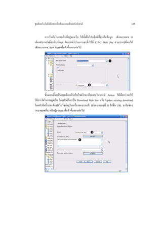 ศูนยเทคโนโลยีอิเล็กทรอนิกสและคอมพิวเตอรแหงชาติ                                         125


         การเริ่มตนในการเก็บที่อยูของเว็บ ใหตั้งชื่อโปรเจ็กตท่จะเก็บขอมูล (ดังหมายเลข 1)
                                                                  ี
เลือกตําแหนงที่จะเก็บขอมูล โดยปกติโปรแกรมจะตั้งไวที่ C:My Web Site สามารถเปลี่ยนได
(ดังหมายเลข 2) กด Next เพื่อทําขั้นตอนตอไป




         ขั้นตอนนี้จะเปนการเลือกเก็บเว็บไซตวาจะเก็บแบบไหนจะมี Action ใหเลือกวาจะใช
วิธีการใดในการดูดเว็บ โดยปกติก็จะเปน Download Web Site หรือ Update existing download
โดยหัวขอนี้เราจะตองมีเว็บไซตอยูในเครื่องของเราแลว (ดังหมายเลขที่ 3) ใสชื่อ URL ลงในชอง
(หมายเลขที่4) คลิกปุม Next เพื่อทําขั้นตอนตอไป
 