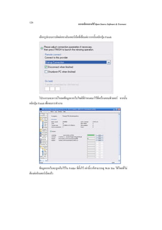 126                                             ฉลาดเลือกฉลาดใช Open Source Software & Freeware



         เลือกรูปแบบการติดตอทางอินเทอรเน็ตที่เชื่อมตอ จากนั้นคลิกปุม Finish




          โปรแกรมจะดาวนโหลดขอมูลจากเว็บไซตที่กําหนดมาไวที่เครื่องคอมพิวเตอร จากนั้น
คลิกปุม Finish เพื่อจบการทํางาน




          ขอมูลจากเว็บจะถูกเก็บไวใน Folder ที่ตั้งไว เทานี้เราก็สามารถดู Web Site ไดโดยที่ไม
ตองตออินเตอรเน็ตแลว
 