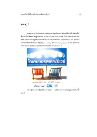 ศูนยเทคโนโลยีอิเล็กทรอนิกสและคอมพิวเตอรแหงชาติ                                         127



บทสรุป

            เอกสารฉบับนี้ นับเปนเอกสารเริ่มตนสําหรับทุกทานที่สนใจเลือกใชซอฟตแวรทางเลือก
ซึ่งมีใหเลือกใชฟรี ทั้งที่อยูในรูปแบบ Open Source และ Freeware อยางไรก็ตามยังมีโปรแกรมอีก
หลายโปรแกรมที่ทางผูพัฒนาจะดําเนินการจัดทําและนําเสนอทานในโอกาสตอไป บางโปรแกรม
อาจจะนําเสนอผานเว็บไซต NECTEC e-Learning (http://elearning.nectec.or.th) บางโปรแกรมมี
เนื้อหาคอนขางซับซอน ก็จะนําเสนอเปนเลมเฉพาะโปรแกรมออกไป




          หวังวาผูสนใจเลือกใชซอฟตแวรทางเลือก    จะมีคําแนะนําเพื่อปรับปรุงเอกสารในครั้ง
ตอไป
 