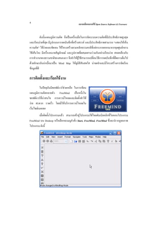 4                                            ฉลาดเลือกฉลาดใช Open Source Software & Freeware



            ดังนั้นแผนภูมิความคิด จึงเปนเครื่องมือในการจัดระบบความคิดที่มีประสิทธิภาพสูงสุด
และเรียบงายที่สุด มีรูปแบบการจดบันทึกที่สรางสรรค และมีประสิทธิภาพสามารถ “แสดงใหเห็น
ความคิด” ไดงายและชัดเจน ใชโครงสรางตามหลักธรรมชาติที่แผกระจายออกมาจากจุดศูนยกลาง
ใชเสนโยง มีเครื่องหมายสัญลักษณ และรูปภาพที่ผสมผสานรวมกันอยางเรียบงาย สอดคลองกับ
การทํางานของธรรมชาติของสมองเรา จึงทําใหผูใชสามารถเปลี่ยนวิธีการจดบันทึกที่ยืดยาวเต็มไป
ดวยอักษรอันนาเบื่อมาเปน Mind Map ใหดูมีสีสันสดใส นาจดจําและมีโครงสรางการจัดเรียง
ขอมูลที่ดี

การติดตั้งและเรียกใชงาน
          ในปจจุบันมีซอฟตแวรชวยเหลือ ในการเขียน
แผนภูมิความคิดหลายตัว FreeMind เปนหนึ่งใน
ซอฟตแวรที่นาสนใจ การดาวนโหลดและติดตั้งทําได
งาย สะดวก รวดเร็ว โดยมีใหบริการดาวนโหลดใน
เว็บไซตเนคเทค
        เมื่อติดตั้งโปรแกรมแลว สามารถเขาสูโปรแกรมไดโดยดับเบิลคลิกที่ไอคอนโปรแกรม
FreeMind บน Desktop หรือเลือกจะเมนูคําสั่ง Start, FreeMind, FreeMind ซึ่งจะปรากฏจอภาพ
โปรแกรม ดังนี้
 