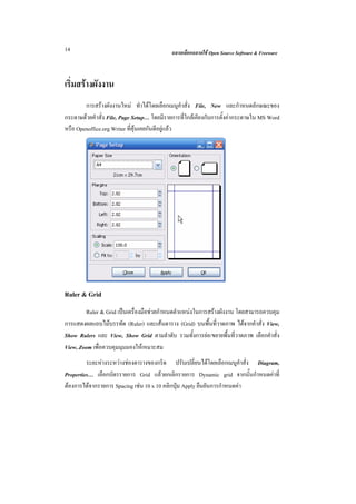14                                         ฉลาดเลือกฉลาดใช Open Source Software & Freeware



เริ่มสรางผังงาน
        การสรางผังงานใหม ทําไดโดยเลือกเมนูคําสั่ง File, New และกําหนดลักษณะของ
กระดาษดวยคําสั่ง File, Page Setup… โดยมีรายการที่ใกลเคียงกับการตั้งคากระดาษใน MS Word
หรือ Openoffice.org Writer ที่คุนเคยกันดีอยูแลว




Ruler & Grid
        Ruler & Grid เปนเครื่องมือชวยกําหนดตําแหนงในการสรางผังงาน โดยสามารถควบคุม
การแสดงผลแถบไมบรรทัด (Ruler) และเสนตาราง (Grid) บนพื้นที่วาดภาพ ไดจากคําสั่ง View,
Show Rulers และ View, Show Grid ตามลําดับ รวมทั้งการยอ/ขยายพื้นที่วาดภาพ เลือกคําสั่ง
View, Zoom เพื่อควบคุมมุมมองใหเหมาะสม
         ระยะหางระหวางชองตารางของกริด ปรับเปลี่ยนไดโดยเลือกเมนูคําสั่ง Diagram,
Properties… เลือกบัตรรายการ Grid แลวยกเลิกรายการ Dynamic grid จากนั้นกําหนดคาที่
ตองการไดจากรายการ Spacing เชน 10 x 10 คลิกปุม Apply ยืนยันการกําหนดคา
 