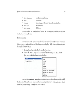ศูนยเทคโนโลยีอิเล็กทรอนิกสและคอมพิวเตอรแหงชาติ                                                19


               Text alignment           การจัดตําแหนงขอความ
               Font                     แบบอักษร
               Normal                   เลือกลักษณะตัวอักษร (ตัวปกติ, ตัวหนา, ตัวเอียง)
               Font size                ขนาดตัวอักษร
               Text colour              สีตัวอักษร
            การลบกรอบขอความ ใหคลิกเลือกแลวกดปุม = และสามารถใชเทคนิค Drag & Drop
เพื่อยายตําแหนงกรอบขอความ

จัดตําแหนงวัตถุ
             จากตัวอยางกอนหนา จะพบวากรอบสี่เหลี่ยม และขอความที่พิมพซอนลงไป มีตําแหนง
ไมเหมาะสม ควรจัดตําแหนงขอความใหอยูกึ่งกลางกรอบสี่เหลี่ยม วิธีที่งายในการจัดตําแหนงวัตถุ
ตั้งแต 2 ชิ้นขึ้นไป ทําไดโดย
               จัดวัตถุทั้งสองชิ้นใหอยูใกลๆ กัน แลวเลือกวัตถุทั้งสอง
               เลือกคําสั่ง Objects, Align, Center และทําซ้ําดวยคําสั่ง Objects, Align, Middle
               ขอความจะถูกจัดใหอยูกึ่งกลางกรอบสี่เหลี่ยม




           สามารถใชคําสั่ง Objects, Align จัดตําแหนงวัตถุในลักษณะอื่นๆ ที่เหมาะสมได กรณีที่
วัตถุซอนกันแลวลําดับผิดพลาด สามารถสลับตําแหนงวัตถุไดดวยคําสั่ง Objects, Send to Back
เพื่อสงวัตถุไปอยูชั้นลางสุด หรือ Objects, Bring to Front
 