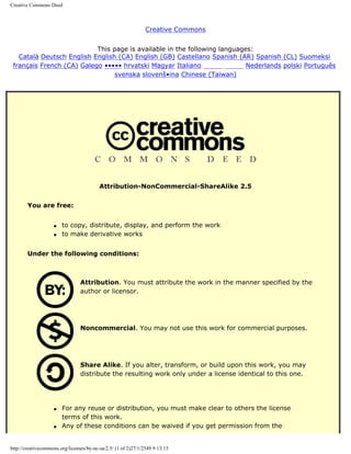 Creative Commons Deed



                                                                Creative Commons


                           This page is available in the following languages:
   Català Deutsch English English (CA) English (GB) Castellano Spanish (AR) Spanish (CL) Suomeksi
 français French (CA) Galego ••••• hrvatski Magyar Italiano eåg,ŠžÕ-mÅ´   Nederlands polski Português
                                 svenska slovenš•ina Chinese (Taiwan)




                                          Attribution-NonCommercial-ShareAlike 2.5


        You are free:


                    q   to copy, distribute, display, and perform the work
                    q   to make derivative works


        Under the following conditions:



                                 Attribution. You must attribute the work in the manner specified by the
                                 author or licensor.




                                 Noncommercial. You may not use this work for commercial purposes.




                                 Share Alike. If you alter, transform, or build upon this work, you may
                                 distribute the resulting work only under a license identical to this one.




                    q   For any reuse or distribution, you must make clear to others the license
                        terms of this work.
                    q   Any of these conditions can be waived if you get permission from the


http://creativecommons.org/licenses/by-nc-sa/2.5/ (1 of 2)27/1/2549 9:13:15
 