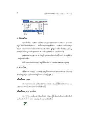 20                                              ฉลาดเลือกฉลาดใช Open Source Software & Freeware




การจัดกลุมวัตถุ
           กรอบสี่เหลี่ยม และขอความเมื่อจัดตําแหนงใหแสดงผลอยางเหมาะสมแลว อาจจะเกิด
ปญหาไดอีกเมื่อมีการยายตําแหนง ดังนั้นควรรวมกรอบสี่เหลี่ยม และขอความใหเปนวัตถุชุด
เดียวกัน โดยเลือกกรอบสี่เหลี่ยมและขอความ แลวใชคียลด Cg หรือใชคําสั่ง Objects, Group
                                                       ั
วัตถุทั้งสองชิ้นจะถูกรวมเปนชุดเดียวกัน สะดวกในการยายตําแหนง และปรับแกไข
         จุดสังเกต จะพบวา Handle ของวัตถุที่รวมกันจะเปลี่ยนสีเปนสีน้ําเงินเขม แตวัตถุที่ไมได
รวมกลุมจะเปนสีเขียว
         ถาตองการยกเลิกการรวมกลุมวัตถุ ใหเลือกวัตถุ แลวเลือกคําสั่ง Objects, Ungroup

การสําเนาวัตถุ
         วิธีที่สะดวก และรวดเร็วในการสรางวัตถุที่มีขนาดเดียวกัน ลักษณะเดียวกัน ก็คือการทํา
สําเนาวัตถุ (Duplicate) โดยเลือกวัตถุตนฉบับ แลวกดปุม Cd

เครื่องมือวาดวงกลม
        การวาดรูปวงกลม หรือวงรี สามารถใชปุมเครื่องมือ Ellipse           โดยมีหลักการวาด และ
การปรับแตงลักษณะเดียวกับการวาดกรอบสี่เหลี่ยม

เครื่องมือวาดรูปหลายเหลี่ยม
        การวาดรูปหลายเหลี่ยม จะใชปุมเครื่องมือ Polygon           เมื่อคลิกเลือกเครื่องมือ แลวนํา
เมาสไปคลิกในพื้นที่วาดภาพ จะปรากฏเปนรูปสามเหลี่ยม ดังนี้
 