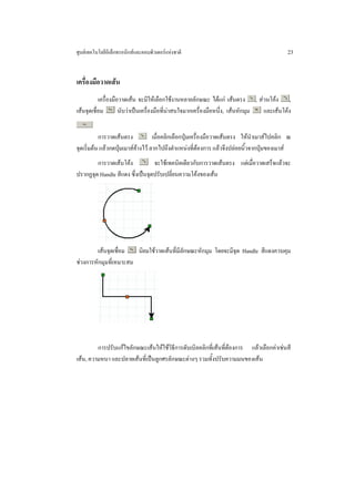 ศูนยเทคโนโลยีอิเล็กทรอนิกสและคอมพิวเตอรแหงชาติ                                          23


เครื่องมือวาดเสน
           เครื่องมือวาดเสน จะมีใหเลือกใชงานหลายลักษณะ ไดแก เสนตรง , สวนโคง ,
เสนจุดเชื่อม        นับวาเปนเครื่องมือที่นาสนใจมากเครื่องมือหนึ่ง, เสนหักมุม และเสนโคง


           การวาดเสนตรง            เมื่อคลิกเลือกปุมเครื่องมือวาดเสนตรง ใหนําเมาสไปคลิก ณ
จุดเริ่มตน แลวกดปุมเมาสคางไว ลากไปถึงตําแหนงที่ตองการ แลวจึงปลอยนิ้วจากปุมของเมาส
        การวาดเสนโคง           จะใชเทคนิคเดียวกับการวาดเสนตรง แตเมื่อวาดเสร็จแลวจะ
ปรากฏจุด Handle สีแดง ซึ่งเปนจุดปรับเปลี่ยนความโคงของเสน




         เสนจุดเชื่อม  นิยมใชวาดเสนที่มีลักษณะหักมุม โดยจะมีจุด Handle สีแดงควบคุม
ชวงการหักมุมที่เหมาะสม




         การปรับแกไขลักษณะเสนใหใชวิธีการดับเบิลคลิกที่เสนที่ตองการ แลวเลือกคาเชนสี
เสน, ความหนา และปลายเสนที่เปนลูกศรลักษณะตางๆ รวมทั้งปรับความมนของเสน
 