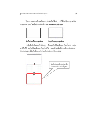 ศูนยเทคโนโลยีอิเล็กทรอนิกสและคอมพิวเตอรแหงชาติ                                             25


         วิธีการควบคุมการสรางจุดเชื่อมระหวางวัตถุโดยใชเสน ทําไดโดยเปดสภาวะจุดเชื่อม
(Connection Point) โดยเลือกจากเมนูคําสั่ง View, Show Connection Points




          วัตถุในโหมดไมแสดงจุดเชื่อม                วัตถุในโหมดแสดงจุดเชื่อม
          จากนั้นจึงคลิกปุมวาดเสนที่ตองการ เลื่อนเมาสมาชี้ที่จุดเชื่อมของวัตถุชิ้นแรก กดปุม
เมาสคางไว ลากไปชี้ท่จุดเชื่อมของวัตถุชิ้นถัดไป จะพบวาวัตถุชิ้นที่สองจะมีกรอบสีแดงรอบๆ
                         ี
เปนสัญลักษณบงชี้วาเสนเชื่อมถูกสรางโดยกําหนดตําแหนงที่เหมาะสม




                                                         วัตถุชิ้นที่สองจะมีกรอบสีแดง เมื่อ
                                                          เสนเชื่อมอยูในตําแหนงที่ถูกตอง
 