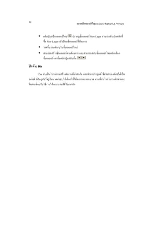 30                                            ฉลาดเลือกฉลาดใช Open Source Software & Freeware



              คลิกปุมสรางเลเยอรใหม ปรากฏชั้นเลเยอร New Layer สามารถดับเบิลคลิกที่
              ชื่อ New Layer แลวปอนชื่อเลเยอรที่ตองการ
              วาดชิ้นงานตางๆ ในชั้นเลเยอรใหม
              สามารถสรางชั้นเลเยอรตามตองการ และสามารถสลับชั้นเลเยอรโดยคลิกเลือก
              ชั้นเลเยอรจากนั้นคลิกปุมสลับชั้น

ปดทาย Dia
           Dia นับเปนโปรแกรมสรางผังงานที่นาสนใจ และนํามาประยุกตใชงานกับองคกรไดเปน
อยางดี มีวัตถุสําเร็จรูปหมวดตางๆ ใหเลือกใชไดหลากหลายหมวด ทานที่สนใจสามารถศึกษาและ
ฝกฝนเพื่อปรับใชงานใหเหมาะสมไดไมยากนัก
 