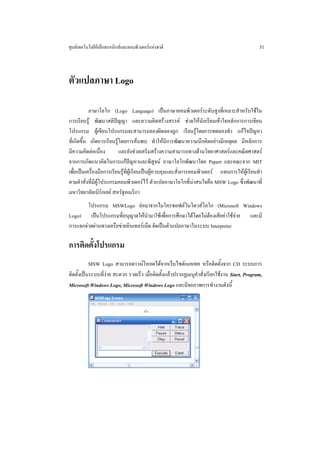 ศูนยเทคโนโลยีอิเล็กทรอนิกสและคอมพิวเตอรแหงชาติ                                            31



ตัวแปลภาษา Logo

            ภาษาโลโก (Logo Language) เปนภาษาคอมพิวเตอรระดับสูงที่เหมาะสําหรับใชใน
การเรียนรู พัฒนาสติปญญา และความคิดสรางสรรค ชวยใหนักเรียนเขาใจหลักการการเขียน
โปรแกรม ผูเขียนโปรแกรมจะสามารถลองผิดลองถูก เรียนรูโดยการทดลองทํา แกไขปญหา
ที่เกิดขึ้น เกิดการเรียนรูโดยการคนพบ ทําใหมีการพัฒนาความนึกคิดอยางมีเหตุผล มีหลักการ
มีความคิดตอเนื่อง         และยังชวยเสริมสรางความสามารถทางดานวิทยาศาสตรและคณิตศาสตร
จากการเกิดแนวคิดในการแกปญหาและพิสูจน ภาษาโลโกพัฒนาโดย Papert และคณะจาก MIT
เพื่อเปนเครื่องมือการเรียนรูท่ผูเรียนเปนผูควบคุมและสั่งการคอมพิวเตอร แทนการใหผูเรียนทํา
                                ี
ตามคําสั่งที่มีผูโปรแกรมคอมพิวเตอรไว ตัวแปลภาษาโลโกที่นาสนใจคือ MSW Logo ซึ่งพัฒนาที่
มหาวิทยาลัยเบิรกเลย สหรัฐอเมริกา
        โปรแกรม MSWLogo ยอมาจากไมโครซอฟตวินโดวสโลโก (Microsoft Windows
Logo) เปนโปรแกรมที่อนุญาตใหนํามาใชเพื่อการศึกษาไดโดยไมตองเสียคาใชจาย และมี
การแจกจายผานทางเครือขายอินเทอรเน็ต จัดเปนตัวแปลภาษาในระบบ Interpreter

การติดตั้งโปรแกรม
           MSW Logo สามารถดาวนโหลดไดจากเว็บไซตเนคเทค หรือติดตั้งจาก CD ระบบการ
ติดตั้งเปนระบบที่งาย สะดวก รวดเร็ว เมื่อติดตั้งแลวปรากฏเมนูคําสั่งเรียกใชงาน Start, Program,
Microsoft Windows Logo, Microsoft Windows Logo และมีจอภาพการทํางานดังนี้
 