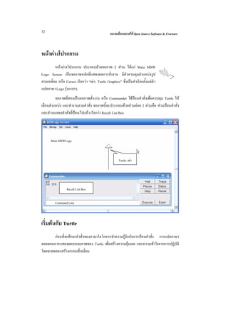 32                                               ฉลาดเลือกฉลาดใช Open Source Software & Freeware



หนาตางโปรแกรม
         หนาตางโปรแกรม ประกอบดวยจอภาพ 2 สวน ไดแก Main MSW
Logo Screen เปนจอภาพหลักที่แสดงผลการสั่งงาน มีตัวควบคุมตําแหนงรูป
สามเหลี่ยม หรือ Cursor เรียกวา “เตา: Turtle Graphics” ซึ่งเปนคําเรียกตั้งแตตัว
แปลภาษา Logo รุนแรกๆ
          จอภาพที่สองเปนจอภาพสั่งงาน หรือ Commander ใชปอนคําสั่งเพื่อควบคุม Turtle ให
เลื่อนตําแหนง และทํางานตามคําสั่ง จอภาพนี้จะประกอบดวยสวนยอย 2 สวนคือ สวนปอนคําสั่ง
และสวนแสดงคําสั่งที่ปอนไปแลว เรียกวา Recall List Box




      Main MSWLogo



                                                       Turtle: เตา




                  Recall List Box

         Command Line



เริ่มตนกับ Turtle
       กอนที่จะศึกษาคําสั่งของภาษาโลโกควรทําความรูจักกับการปอนคําสั่ง การแปลภาษา
ตลอดจนการแสดงผลบนจอภาพของ Turtle เพื่อสรางความคุนเคย และความเขาใจจากการปฏิบัติ
โดยจะทดลองสรางกรอบสี่เหลี่ยม
 