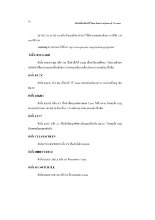36                                          ฉลาดเลือกฉลาดใช Open Source Software & Freeware



         SETPC [10 20 30] หมายถึง กําหนดสีของปากกาใหมีสวนผสมของสีแดง 10 สีเขียว 20
และสีฟา 30
        หมายเหตุ ตรวจสอบคาสีไดจาก http://www.pitt.edu/~nisg/cis/web/cgi/rgb.html

คําสั่ง FORWARD
           คําสั่ง FORWARD หรือ FD เปนคําสั่งให Turtle เลื่อนไปตามทิศทาง โดยระบุตัวเลข
หลังคําสั่งเปนหนวยการเคลื่อนที่ เชน FD 50 หมายถึงการเลื่อนตําแหนง 50 หนวย เปนตน

คําสั่ง BACK
        คําสั่ง BACK หรือ BK เปนคําสั่งให Turtle ถอยหลังกลับตามจํานวนหนวยที่ระบุ เชน
BK 50

คําสั่ง RIGHT
        คําสั่ง RIGHT หรือ RT เปนคําสั่งหมุนทิศทางของ Turtle ไปดานขวา โดยจะตองระบุ
ตัวเลขหนวยองศา เชน RT 90 ก็จะเปนการหันทิศทางจากเดิม 90 องศา เปนตน

คําสั่ง LEFT
        คําสั่ง LEFT หรือ LT เปนคําสั่งหมุนทิศทางลักษณะเดียวกับ RIGHT โดยจะตองระบุ
ตัวเลขหนวยองศาเชนกัน

คําสั่ง CLEARSCREEN
        คําสั่ง CLEARSCREEN หรือ CS เปนคําสั่งลางจอภาพ

คําสั่ง HIDETURTLE
        คําสั่ง HIDETURTLE หรือ HT คือ การซอน Turtle

คําสั่ง SHOWTURTLE
        คําสั่ง SHOWTURTLE หรือ ST คือ การแสดง Turtle
 
