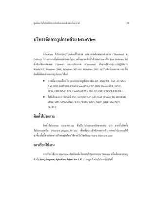 ศูนยเทคโนโลยีอิเล็กทรอนิกสและคอมพิวเตอรแหงชาติ                                          39



บริหารจัดการรูปภาพดวย IrfanView

            IrfanView โปรแกรมปรับแตงแกไขภาพ แสดงภาพลักษณะคลังภาพ (Thumbnail &
Gallery) โปรแกรมหนึ่งที่คอมพิวเตอรทุกๆ เครื่องขาดเสียมิได IrfanView เปน Free Software ที่มี
ทั้งฟงกชันแสดงผล (Viewer) และแปลงภาพ (Converter) ทํางานไดบนระบบปฏิบัติการ
Win9x/NT, Windows 2000, Windows XP และ Windows 2003 รองรับฟอรแมตภาพ และสื่อ
มัลติมีเดียหลากหลายรูปแบบ ไดแก
          • ภาพนิ่ง ภาพเคลื่อนไหวหลากหลายรูปแบบ เชน AIF, ANI/CUR, ASF, AU/SND,
            AVI, B3D, BMP/DIB, CAM (Casio JPG), CLP, DDS, Dicom/ACR, DJVU,
            ECW, EMF/WMF, EPS, FlashPix (FPX), FSH, G3, GIF, ICO/ICL/EXE/DLL…
          • ไฟลเสียงและภาพยนตร ASF, AU/SND/AIF, AVI, DAT (Video CD), MID/RMI,
            MOV, MP3, MPG/MPEG, WAV, WMA, WMV, MOV, QTIF, Mac PICT,
            FLI/FLC

ติดตั้งโปรแกรม
            ติดตั้งโปรแกรม iview397.exe ซึ่งเปนโปรแกรมหลักจากแผน CD จากนั้นติดตั้ง
โปรแกรมเสริม irfanview_plugins_397.exe เพื่อเพิ่มประสิทธิภาพการทํางานของโปรแกรมให
สูงขึ้น ทั้งนี้สามารถดาวนโหลดรุนใหมไดจากเว็บไซต http://www.irfanview.com/

การเรียกใชงาน
           การเรียกใชงาน IrfanView ดับเบิลคลิกไอคอนโปรแกรมบน Desktop หรือเลือกจากเมนู
คําสั่ง Start, Program, IrfanView, IrfanView 3.97 ปรากฏหนาตางโปรแกรม ดังนี้
 