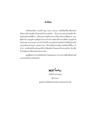 คํานิยม

           หนังสือฉลาดเลือก ฉลาดใช Open Source Software ฉบับนี้จัดทําขึ้นมาเพื่อสงเสริม
ใหเกิดการใชงานซอฟตแวรโอเพนซอรสในประเทศไทย เนื่องจากกระแสตอบรับซอฟตแวรใน
ปจจุบันอยูในเกณฑที่ดีมาก แตยังขาดเอกสารคูมือแนะนําการใชงานโปรแกรมที่มีคุณภาพ คณะ
ผูจัดทําโดย นายบุญเลิศ อรุณพิบูลย รักษาการหัวหนางานพัฒนาเนื้อหาสาระดิจิทัล นายบุญเกียรติ
เจตจํานงนุช และนายนพพร มวงระยา เจาหนาที่ระบบคอมพิวเตอร ศูนยเทคโนโลยีอิเล็กทรอนิกส
และคอมพิวเตอรแหงชาติ (เนคเทค/สวทช.) ไดรวมกันศึกษาและพัฒนาหนังสือฉบับนี้ขึ้นมา จึง
หวังวา หนังสือฉบับนี้จะสนับสนุนใหมีการใชซอฟตแวรโอเพนซอรสในประเทศไทย ถือวาเปน
กาวสําคัญของการใชคอมพิวเตอรของคนไทย
       คณะผูจัดทําหวังวาหนังสือนี้จะมีประโยชนตอทุกทาน ในการทํางานที่ตองใชเทคโนโลยี
สารสนเทศเพื่อประเทศไทยตอไป




                                              (ทวีศักดิ์ กออนันตกูล)
                                                   ผูอํานวยการ
                               ศูนยเทคโนโลยีอิเล็กทรอนิกสและคอมพิวเตอรแหงชาติ
 