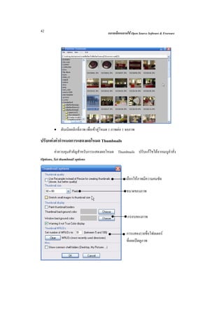 42                                          ฉลาดเลือกฉลาดใช Open Source Software & Freeware




        •   ดับเบิลคลิกที่ภาพ เพื่อเขาสูโหมด 1 ภาพตอ 1 จอภาพ

ปรับแตงคากําหนดการแสดงผลโหมด Thumbnails
         คาควบคุมสําคัญสําหรับการแสดงผลโหมด Thumbnails ปรับแกไขไดจากเมนูคําสั่ง
Options, Set thumbnail options


                                                        เลือกใหภาพมีความคมชัด

                                                         ขนาดของภาพ



                                                          กรอบของภาพ


                                                         การแสดงรายชื่อโฟลเดอร
                                                         ที่เคยเปดดูภาพ
 