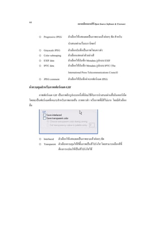 44                                         ฉลาดเลือกฉลาดใช Open Source Software & Freeware



        o Progressive JPEG        ตัวเลือกใหแสดงผลเปนภาพจางแลวคอยๆ ชัด สําหรับ
                                  นําเสนอผานเว็บเบราวเซอร
        o    Grayscale JPEG       ตัวเลือกบันทึกเปนภาพโทนขาวดํา
        o    Color submaping      ตัวเลือกแสดงคาตัวอยางสี
        o    EXIF data            ตัวเลือกใหบันทึก Metadata รูปแบบ EXIF
        o    IPTC data            ตัวเลือกใหบันทึก Metadata รูปแบบ IPTC (The
                                  International Press Telecommunications Council)
        o JPEG comment            ตัวเลือกใหบันทึกคาจากฟอรแมต JPEG

คาควบคุมสําหรับภาพฟอรแมต GIF
        ภาพฟอรแมต GIF เปนภาพอีกรูปแบบหนึ่งที่นิยมใชกับการนําเสนอผานสื่ออินเทอรเน็ต
โดยจะเปนฟอรแมตที่เหมาะสําหรับภาพลายเสน ภาพขาวดํา หรือภาพที่มีสีไมมาก โดยมีตัวเลือก
คือ




        o Interlaced ตัวเลือกใหแสดงผลเปนภาพจางแลวคอยๆ ชัด
        o Transparent ตัวเลือกควบคุมใหสีพื้นภาพเปนสีโปรงใส โดยสามารถเลือกสีที่
                      ตองการแปลงใหเปนสีโปรงใสได
 