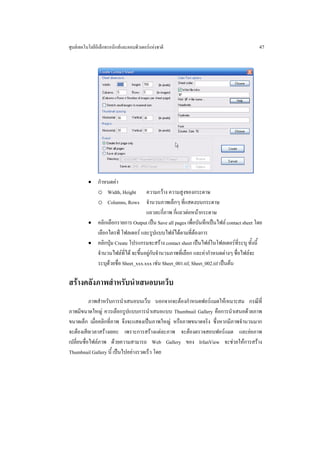 ศูนยเทคโนโลยีอิเล็กทรอนิกสและคอมพิวเตอรแหงชาติ                                        47




          • กําหนดคา
            o Width, Height ความกวาง ความสูงของกระดาษ
            o Columns, Rows จํานวนภาพเล็กๆ ที่แสดงบนกระดาษ
                                    แถวละกี่ภาพ กี่แถวตอหนากระดาษ
          • คลิกเลือกรายการ Output เปน Save all pages เพื่อบันทึกเปนไฟล contact sheet โดย
            เลือกไดรฟ โฟลเดอร และรูปแบบไฟลไดตามที่ตองการ
          • คลิกปุม Create โปรแกรมจะสราง contact sheet เปนไฟลในโฟลเดอรที่ระบุ ทั้งนี้
            จํานวนไฟลที่ได จะขึ้นอยูกับจํานวนภาพที่เลือก และคากําหนดตางๆ ชื่อไฟลจะ
            ระบุดวยชื่อ Sheet_xxx.xxx เชน Sheet_001.tif, Sheet_002.tif เปนตน

สรางคลังภาพสําหรับนําเสนอบนเว็บ
           ภาพสําหรับการนําเสนอบนเว็บ นอกจากจะตองกําหนดฟอรแมตใหเหมาะสม กรณีที่
ภาพมีขนาดใหญ ควรเลือกรูปแบบการนําเสนอแบบ Thumbnail Gallery คือการนําเสนอดวยภาพ
ขนาดเล็ก เมื่อคลิกที่ภาพ จึงจะแสดงเปนภาพใหญ หรือภาพขนาดจริง ซึ่งหากมีภาพจํานวนมาก
จะตองเสียเวลาสรางเยอะ เพราะการสรางแตละภาพ จะตองตรวจสอบฟอรแมต และยอภาพ
เปลี่ยนชื่อไฟลภาพ ดวยความสามารถ Web Gallery ของ IrfanView จะชวยใหการสราง
Thumbnail Gallery นี้ เปนไปอยางรวดเร็ว โดย
 