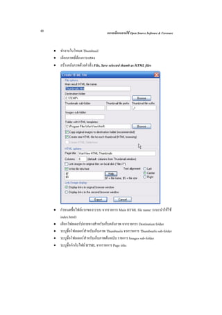 48                                      ฉลาดเลือกฉลาดใช Open Source Software & Freeware



     • ทํางานในโหมด Thumbnail
     • เลือกภาพที่ตองการแสดง
     • สรางคลังภาพดวยคําสั่ง File, Save selected thumb as HTML files




     •   กําหนดชื่อไฟลแรกของระบบ จากรายการ Main HTML file name: (แนะนําใหใช
         index.html)
     •   เลือกโฟลเดอรปลายทางสําหรับเก็บคลังภาพ จากรายการ Destination folder
     •   ระบุชื่อโฟลเดอรสําหรับเก็บภาพ Thumbnails จากรายการ Thumbnails sub-folder
     •   ระบุชื่อโฟลเดอรสําหรับเก็บภาพตนฉบับ รายการ Images sub-folder
     •   ระบุชื่อกํากับไฟล HTML จากรายการ Page title:
 