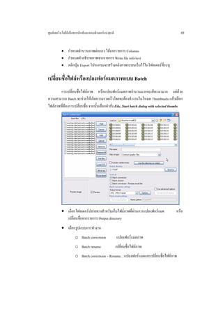 ศูนยเทคโนโลยีอิเล็กทรอนิกสและคอมพิวเตอรแหงชาติ                                          49


          • กําหนดจํานวนภาพตอแถว ไดจากรายการ Columns
          • กําหนดคําอธิบายภาพจากรายการ Write file info/text
          • คลิกปุม Export โปรแกรมจะสรางคลังภาพระบบเว็บไวในโฟลเดอรที่ระบุ


เปลี่ยนชื่อไฟลหรือแปลงฟอรแมตภาพแบบ Batch
       การเปลี่ยนชื่อไฟลภาพ หรือแปลงฟอรแมตภาพจํานวนมากจะเสียเวลามาก แตดวย
ความสามารถ Batch จะชวยใหเกิดความรวดเร็วโดยจะตองทํางานในโหมด Thumbnails แลวเลือก
ไฟลภาพที่ตองการเปลี่ยนชื่อ จากนั้นเลือกคําสั่ง File, Start batch dialog with selected thumbs




          • เลือกโฟลเดอรปลายทางสําหรับเก็บไฟลภาพที่ผานการแปลงฟอรแมต                  หรือ
            เปลี่ยนชื่อจากรายการ Output directory
          • เลือกรูปแบบการทํางาน
                    o Batch conversion               แปลงฟอรแมตภาพ
                    o Batch rename                   เปลี่ยนชื่อไฟลภาพ
                    o Batch conversion – Rename…แปลงฟอรแมตและเปลี่ยนชื่อไฟลภาพ
 