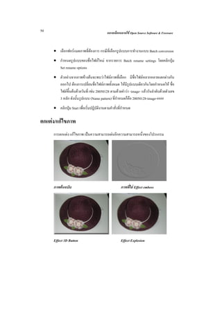50                                          ฉลาดเลือกฉลาดใช Open Source Software & Freeware



     • เลือกฟอรแมตภาพที่ตองการ กรณีท่เี ลือกรูปแบบการทํางานแบบ Batch conversion
     • กําหนดรูปแบบของชื่อไฟลใหม จากรายการ Batch rename settings โดยคลิกปุม
       Set rename options
     • ตัวอยางจากภาพขางตนจะพบวาไฟลภาพที่เลือก มีชื่อไฟลหลากหลายแตกตางกัน
       ออกไป ตองการเปลี่ยนชื่อไฟลภาพทั้งหมด ใหมีรปแบบเดียวกันโดยกําหนดให ชื่อ
                                                        ู
       ไฟลขึ้นตนดวยวันที่ เชน 20050128 ตามดวยคําวา -image- แลวรันลําดับดวยตัวเลข
       3 หลัก ดังนั้นรูปแบบ (Name pattern) ที่กําหนดก็คือ 20050128-image-####
     • คลิกปุม Start เพื่อเริ่มปฏิบัติงานตามคําสั่งที่กําหนด

ตกแตง/แกไขภาพ
     การตกแตง แกไขภาพ เปนความสามารถเดนอีกความสามารถหนึ่งของโปรแกรม




     ภาพตนฉบับ                                       ภาพที่ใส Effect emboss




     Effect 3D Button                                 Effect Explosion
 