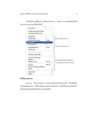 ศูนยเทคโนโลยีอิเล็กทรอนิกสและคอมพิวเตอรแหงชาติ                                      51


        โดยตองเลือกภาพที่ตองการ แลวทํางานในโหมด 1 ภาพตอ 1 จอ จากนั้นเลือกคําสั่งที่
ตองการจากเมนู Image ซึ่งมีคําสั่งดังนี้




                                                       หมุน, กลับดานของภาพ



                                                      ยอ/ขยาย, ปรับขนาดภาพ




                                                       ปรับแตงแกไขสีภาพ, โหมดภาพ,
                                                       ความคมชัด และใส Effect ของภาพ




ปดทาย IrfanView
        IrfanView โปรแกรมคลังภาพ ตกแตงภาพที่นาสนใจโปรแกรมหนึ่ง พรอมฟงกชัน
                                                
แสดงผลลักษณะตางๆ ฟงกชันปรับแตงภาพหลากหลายรูปแบบ ทําใหเปนโปรแกรมเดียวที่มา
พรอมกับคุณสมบัติเพียบพรอมตอการประยุกตใชงาน
 
