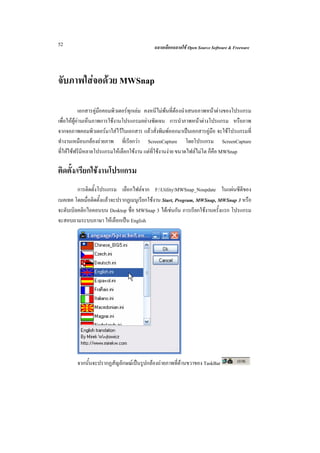 52                                          ฉลาดเลือกฉลาดใช Open Source Software & Freeware




จับภาพใสจอดวย MWSnap

            เอกสารคูมือคอมพิวเตอรทุกเลม คงหนีไมพนที่ตองนําเสนอภาพหนาตางของโปรแกรม
เพื่อใหผูอานเห็นภาพการใชงานโปรแกรมอยางชัดเจน การนําภาพหนาตางโปรแกรม หรือภาพ
จากจอภาพคอมพิวเตอรมาใสไวในเอกสาร แลวสั่งพิมพออกมาเปนเอกสารคูมือ จะใชโปรแกรมที่
ทํางานเหมือนกลองถายภาพ ที่เรียกวา ScreenCapture โดยโปรแกรม ScreenCapture
ที่ใหใชฟรีมีหลายโปรแกรมใหเลือกใชงาน แตที่ใชงานงาย ขนาดไฟลไมโต ก็คือ MWSnap

ติดตั้ง/เรียกใชงานโปรแกรม
         การติดตั้งโปรแกรม เลือกไฟลจาก F:UtilityMWSnap_Noupdate ในแผนซีดีของ
เนคเทค โดยเมื่อติดตั้งแลวจะปรากฏเมนูเรียกใชงาน Start, Program, MWSnap, MWSnap 3 หรือ
จะดับเบิลคลิกไอคอนบน Desktop ชื่อ MWSnap 3 ไดเชนกัน การเรียกใชงานครั้งแรก โปรแกรม
จะสอบถามระบบภาษา ใหเลือกเปน English




        จากนั้นจะปรากฏสัญลักษณเปนรูปกลองถายภาพที่ดานขวาของ TaskBar
 