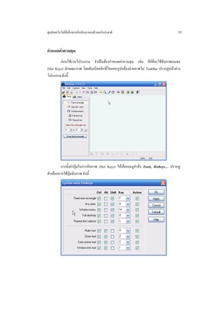 ศูนยเทคโนโลยีอิเล็กทรอนิกสและคอมพิวเตอรแหงชาติ                                   53


กําหนดคาควบคุม
        กอนใชงานโปรแกรม จําเปนตองกําหนดคาควบคุม เชน คียที่จะใชจับภาพบนจอ
(Hot Keys) ลักษณะภาพ โดยดับเบิลคลิกที่ไอคอนรูปกลองถายภาพใน TaskBar ปรากฏหนาตาง
โปรแกรม ดังนี้




         การตั้งคาปุมในการจับภาพ (Hot Keys) ใหเลือกเมนูคําสั่ง Tools, Hotkeys… ปรากฏ
ตัวเลือกการใชปุมจับภาพ ดังนี้
 