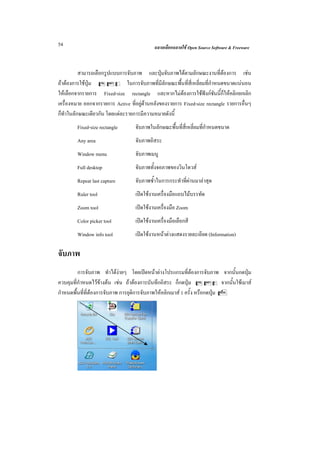 54                                          ฉลาดเลือกฉลาดใช Open Source Software & Freeware



         สามารถเลือกรูปแบบการจับภาพ และปุมจับภาพไดตามลักษณะงานที่ตองการ เชน
ถาตองการใชปุม CSf ในการจับภาพที่มีลักษณะพื้นที่สี่เหลี่ยมที่กําหนดขนาดแนนอน
ใหเลือกจากรายการ Fixed-size rectangle และหากไมตองการใชฟงกชันนี้ก็ใหคลิกยกเลิก
เครื่องหมาย ออกจากรายการ Active ที่อยูดานหลังของรายการ Fixed-size rectangle รายการอื่นๆ
ก็ทาในลักษณะเดียวกัน โดยแตละรายการมีความหมายดังนี้
   ํ
        Fixed-size rectangle       จับภาพในลักษณะพื้นที่สี่เหลี่ยมที่กําหนดขนาด
        Any area                   จับภาพอิสระ
        Window menu                จับภาพเมนู
        Full desktop               จับภาพทั้งจอภาพของวินโดวส
        Repeat last capture        จับภาพซ้ําในการกระทําที่ผานมาลาสุด
        Ruler tool                 เปดใชงานเครื่องมือแถบไมบรรทัด
        Zoom tool                  เปดใชงานเครื่องมือ Zoom
        Color picker tool          เปดใชงานเครื่องมือเลือกสี
        Window info tool           เปดใชงานหนาตางแสดงรายละเอียด (Information)

จับภาพ
         การจับภาพ ทําไดงายๆ โดยเปดหนาตางโปรแกรมที่ตองการจับภาพ จากนั้นกดปุม
ควบคุมที่กําหนดไวขางตน เชน ถาตองการบันทึกอิสระ ก็กดปุม CSa จากนั้นใชเมาส
กําหนดพื้นที่ที่ตองการจับภาพ การยุติการจับภาพใหคลิกเมาส 1 ครั้ง หรือกดปุม E
 