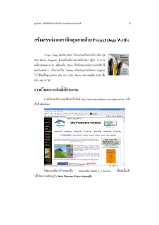 ศูนยเทคโนโลยีอิเล็กทรอนิกสและคอมพิวเตอรแหงชาติ                                    57



สรางสรรคงานกราฟกสุดสวยดวย Project Dogs Waffle

         Project Dogs Waffle (PD) โปรแกรมสรางสรรคกราฟก สุด
สวย (Paint Program) ดวยเครื่องมือวาดภาพทั้งแปรง พูกัน กระดาษ
เคลือบลักษณะตางๆ พรอมทั้ง Effect ที่พรอมจะเนรมิตงานกราฟกได
ตามจินตนาการ เนนการสราง Texture สนับสนุนการสงออก (Export)
ไปใชกับสื่อทุกรูปแบบ เชน 3D, CAD, Movie และงานผลิต VDO ทั้ง
PAL และ NTSC

ดาวนโหลดและติดตั้งโปรแกรม
          ดาวนโหลดโปรแกรมไดจากเว็บไซต http://www.squirreldome.com/cyberop.htm หรือ
เว็บไซตเนคเทค




        โปรแกรมที่ดาวนโหลดจะชื่อ     Dogwaffle_Install_1_2_free.exe    เมื่อติดตั้งแลว
ไดโปรแกรมปรากฏใน Start, Program, Project dogwaffle
 