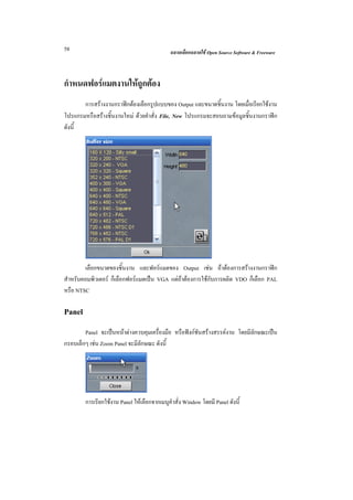 58                                           ฉลาดเลือกฉลาดใช Open Source Software & Freeware



กําหนดฟอรแมตงานใหถูกตอง
       การสรางงานกราฟกตองเลือกรูปแบบของ Output และขนาดชิ้นงาน โดยเมื่อเรียกใชงาน
โปรแกรมหรือสรางชิ้นงานใหม ดวยคําสั่ง File, New โปรแกรมจะสอบถามขอมูลชิ้นงานกราฟก
ดังนี้




        เลือกขนาดของชิ้นงาน และฟอรแมตของ Output เชน ถาตองการสรางงานกราฟก
สําหรับคอมพิวเตอร ก็เลือกฟอรแมตเปน VGA แตถาตองการใชกับการผลิต VDO ก็เลือก PAL
หรือ NTSC

Panel
        Panel จะเปนหนาตางควบคุมเครื่องมือ หรือฟงกชันสรางสรรคงาน โดยมีลักษณะเปน
กรอบเล็กๆ เชน Zoom Panel จะมีลักษณะ ดังนี้




        การเรียกใชงาน Panel ใหเลือกจากเมนูคําสั่ง Window โดยมี Panel ดังนี้
 