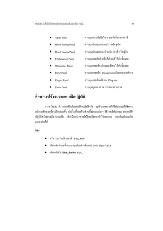 ศูนยเทคโนโลยีอิเล็กทรอนิกสและคอมพิวเตอรแหงชาติ                                               59


               • Alpha Panel                         ควบคุมความโปรงใส ความโปรงแสงของสี
               • Brush Setting Panel                 ควบคุมลักษณะของแปรง หรือพูกัน
               • Brush Images Panel                  ควบคุมลักษณะของหัวแปรงทาสี หรือพูกัน
               • Fill/Gradient Panel                 ควบคุมการเติมสี หรือไลเฉดสีใหกับชิ้นงาน
               • Optipustics Panel                   ควบคุมการสรางลักษณะพิเศษใหกับชิ้นงาน
               • Paper Panel                         ควบคุมการสราง Background ดวยลวดลายตางๆ
               • Plug-in Panel                       ควบคุมการเรียกใชงาน Plug-ins
               • Zoom Panel                          ควบคุมมุมมองภาพ การยอ/ขยายภาพ

ศึกษาการใชงานจากแบบฝกปฏิบัติ
          การสรางสรรคงานกราฟกดวยการฝกปฏิบัติจริง จะเห็นภาพการใชโปรแกรมไดชัดเจน
กวาการศึกษาเครื่องมือแตละชิ้น ดังนั้นเนื้อหาในสวนนี้จะแนะนําการใชงานโปรแกรม จากการฝก
ปฏิบัติสรางสรรคงานกราฟก เพื่อเปนแนวทางใหผูสนใจลองนําไปทดลอง และเพิ่มทักษะดวย
ตนเองตอไป

Sky
          • สรางงานใหมดวยคําสั่ง File, New
          • เลือกฟอรแมตที่เหมาะสม ตัวอยางคือ 800 x 600 Super VGA
          • เลือกคําสั่ง Filter, Render, Sky...
 