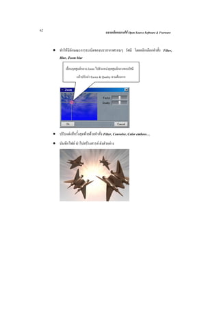 62                                          ฉลาดเลือกฉลาดใช Open Source Software & Freeware



     • ทําใหมีลักษณะการระเบิดของบรรยากาศรอบๆ รัศมี โดยคลิกเลือกคําสั่ง Filter,
       Blur, Zoom blur

             เลื่อนจุดศูนยกลาง Zoom ไปตําแหนงจุดศูนยกลางของรัศมี
                     แลวปรับคา Factor & Quality ตามตองการ




     • ปรับแตงสีครั้งสุดทายดวยคําสั่ง Filter, Convolve, Color emboss…
     • บันทึกไฟล นําไปสรางสรรค ดังตัวอยาง
 