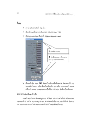 64                                            ฉลาดเลือกฉลาดใช Open Source Software & Freeware



กิ่งสน
         • สรางงานใหมดวยคําสั่ง File, New
         • เลือกฟอรแมตที่เหมาะสม ตัวอยางคือ 800 x 600 Super VGA
         • เปด Optipustics Panel ดวยคําสั่ง Window, Optipustics panel




                                                       คลิกเลือก Enabled

                                                       คลิกปุม Settings… เลือกรายการ
                                                    Grass.opt โดยการดับเบิลคลิก




         • เลือกเครื่องมือ Paint        นําเมาสไปคลิกบนพื้นที่วาดภาพ สังเกตผลที่ปรากฏ
           ทดลองทําซ้ําหลายๆ ครั้ง เพื่อเปรียบเทียบจังหวะการคลิก และลากเมาส ทดลอง
           เปลี่ยนคา Settings ของ Optipustics เปนคาอื่นๆ แลวลองทําซ้ําเพื่อเปรียบเทียบผล

ปดทาย Project Dogs Waffle
        การสรางสรรคงานกราฟกหลายรูปแบบ ทําไดยาก เชน การสรางกิ่งสน หรือการแตก
แขนงของกิ่งไม แตดวย Project Dogs Waffle ทําใหกลายเปนเรื่องงายๆ เพียงไมกี่นาที จึงนับวา
เปนโปรแกรมเสริมการสรางสรรคงานกราฟกที่ควรมีไวในคอมพิวเตอรอยางยิ่ง
 