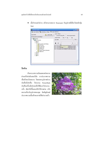 ศูนยเทคโนโลยีอิเล็กทรอนิกสและคอมพิวเตอรแหงชาติ                                 69


          • เมื่อกําหนดคาตางๆ แลวสามารถผนวก Watermark กับรูปภาพที่เลือกโดยคลิกปุม
            Start




ปดทาย
          ดวยกระแสความนิยมเผยแพรผลงาน
ผานเครือขายอินเทอรเน็ต การประกาศความ
เปนเจาของในผลงาน โดยเฉพาะรูปภาพตางๆ
นับเปนสิ่งจําเปน โปรแกรม PictureShark
นับเปนเครื่องมือชวยเหลือไดดีมากโปรแกรม
หนึ่ง เพียงไมกี่ขั้นตอนก็ทําใหภาพถาย หรือ
ผลงานเกี่ยวกับรูปภาพของคุณ ติดสัญลักษณ
ประกาศความเปนเจาของภาพไดอยางรวดเร็ว
 
