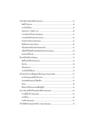 บริหารจัดการรูปภาพดวย IrfanView.........................................................................39
   ติดตั้งโปรแกรม ....................................................................................................39
   การเรียกใชงาน .....................................................................................................39
   แสดงภาพ 1 ภาพตอ 1 จอ.....................................................................................40
   การแสดงภาพโหมด Thumbnails .........................................................................41
   การแปลงฟอรแมตภาพ (Convert)........................................................................43
   นําเสนอภาพแบบ Slide Show ..............................................................................45
   พิมพภาพ (Contact Sheet) ....................................................................................46
   สรางคลังภาพสําหรับนําเสนอบนเว็บ ...................................................................47
   เปลี่ยนชื่อไฟลหรือแปลงฟอรแมตภาพแบบ Batch ..............................................49
   ตกแตง/แกไขภาพ.................................................................................................50
จับภาพใสจอดวย MWSnap.......................................................................................52
   ติดตั้ง/เรียกใชงานโปรแกรม.................................................................................52
   จับภาพ..................................................................................................................54
   ปรับแตงภาพ ........................................................................................................55
   การบันทึกไฟลภาพ...............................................................................................56
สรางสรรคงานกราฟกสุดสวยดวย Project Dogs Waffle...........................................57
   ดาวนโหลดและติดตั้งโปรแกรม...........................................................................57
   กําหนดฟอรแมตงานใหถูกตอง ............................................................................58
   Panel.....................................................................................................................58
   ศึกษาการใชงานจากแบบฝกปฏิบัติ ......................................................................59
ประกาศความเปนเจาของรูปภาพดวย Watermark.....................................................65
   ความรูเกี่ยวกับ Watermark...................................................................................65
   การใชงาน.............................................................................................................66
   การติด Watermark................................................................................................67
สรางไฟลนําเสนอรูปภาพดวย 1-More Minishow .....................................................70
 
