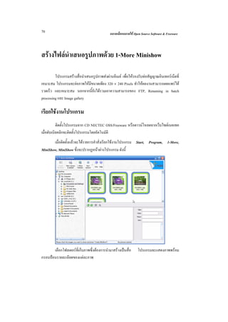 70                                           ฉลาดเลือกฉลาดใช Open Source Software & Freeware



สรางไฟลนําเสนอรูปภาพดวย 1-More Minishow

         โปรแกรมสรางสื่อนําเสนอรูปภาพสงผานอีเมล เพื่อใหรองรับทอสัญญาณอินเทอรเน็ตที่
เหมาะสม โปรแกรมจะยอภาพใหมีขนาดเพียง 320 × 240 Pixels ทําใหผลงานสามารถเผยแพรได
รวดเร็ว และเหมาะสม นอกจากนี้ยังไดรวมเอาความสามารถของ FTP, Renaming in batch
processing และ Image gallery

เรียกใชงานโปรแกรม
           ติดตั้งโปรแกรมจาก CD NECTEC OSS/Freeware หรือดาวนโหลดจากเว็บไซตเนคเทค
เมื่อดับเบิลคลิกจะติดตั้งโปรแกรมโดยอัตโนมัติ
       เมื่อติดตั้งแลวจะไดรายการคําสั่งเรียกใชงานโปรแกรม Start, Program, 1-More,
MiniShow, MiniShow ซึ่งจะปรากฏหนาตางโปรแกรม ดังนี้




       เลือกโฟลเดอรที่เก็บภาพซึ่งตองการนํามาสรางเปนสื่อ     โปรแกรมจะแสดงภาพพรอม
กรอบปอนรายละเอียดของแตละภาพ
 