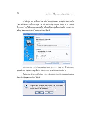 72                                            ฉลาดเลือกฉลาดใช Open Source Software & Freeware



         แลวคลิกปุม Next ตั้งชื่อไฟล .exe เลือกโฟลเดอรปลายทาง กรณีที่มีเครื่องแมขายเว็บ
(Web Server) สามารถกําหนดขอมูล FTP จากรายการ Copy original pictures to FTP server
โปรแกรมจะโอนไฟลภาพตนฉบับผานเครือขายอินเทอรเน็ตเขาสูเครื่องแมขายเว็บ และสามารถ
คลิกดูภาพจากสื่อนําเสนอเพื่อโหลดภาพตนฉบับไดทันที




        สามารถบีบไฟล .exe ที่สรางโดยเลือกรายการ Compress EXE file ซึ่งโปรแกรมจะ
บีบไฟลใหมีสวนขยายเปน .zip เพื่อสะดวกในการโอนถายไฟลขอมูลผานอีเมลตอไป
        เมื่อกําหนดคาตางๆ แลวใหคลิกปุม Finish โปรแกรมจะสรางสื่อนําเสนอตามขอกําหนด
โดยอัตโนมัติ ซึ่งสามารถเรียกดูไดทันที
 